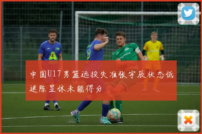 中国U17男篮远投失准张宇辰状态低迷陈昱休未能得分