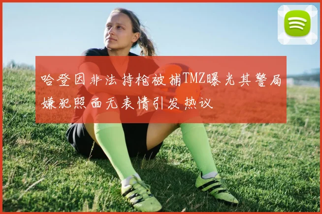 哈登因非法持枪被捕TMZ曝光其警局嫌犯照面无表情引发热议