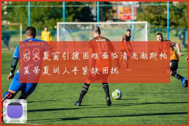 尤文夏窗引援困难面临清洗潮斯帕莱蒂夏训人手紧缺困扰