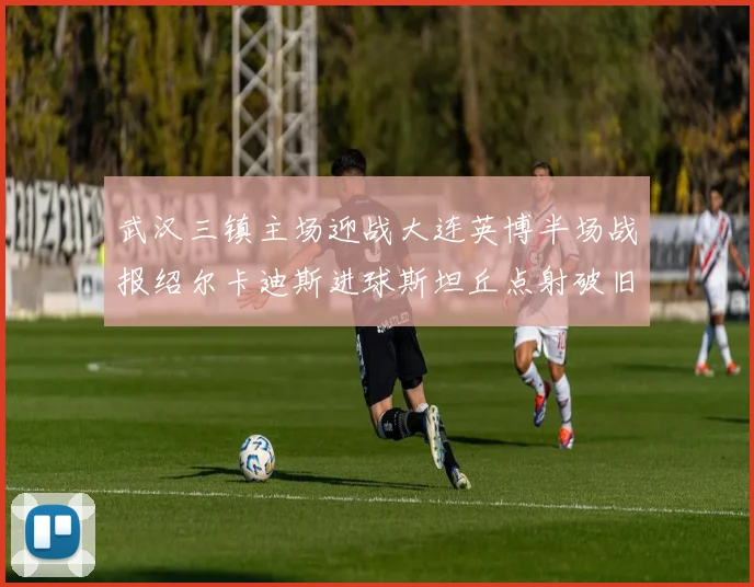 武汉三镇主场迎战大连英博半场战报绍尔卡迪斯进球斯坦丘点射破旧主