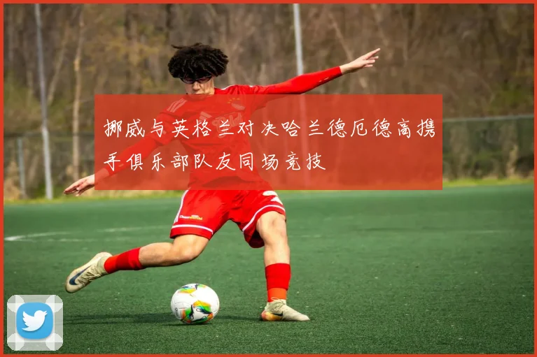 挪威与英格兰对决哈兰德厄德高携手俱乐部队友同场竞技