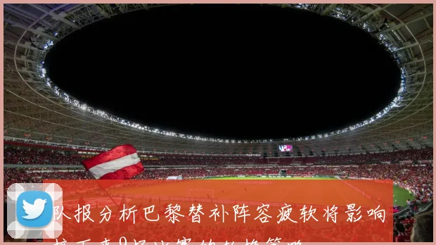 队报分析巴黎替补阵容疲软将影响接下来9场比赛的轮换策略