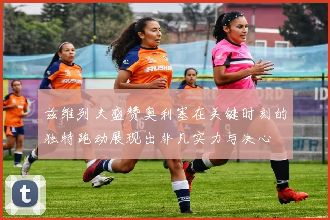 兹维列夫盛赞奥利塞在关键时刻的独特跑动展现出非凡实力与决心