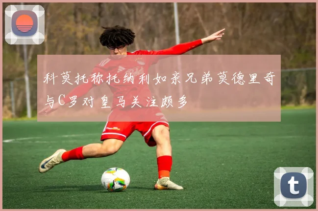 科莫托称托纳利如亲兄弟莫德里奇与C罗对皇马关注颇多