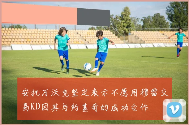 安托万沃克坚定表示不愿用穆雷交易KD因其与约基奇的成功合作