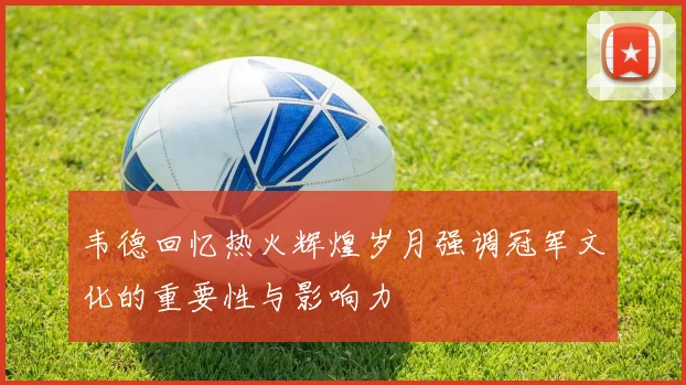 韦德回忆热火辉煌岁月强调冠军文化的重要性与影响力