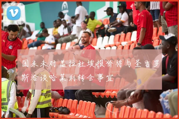 国米未对盖拉杜埃报价将与圣吉罗斯洽谈哈莱利转会事宜