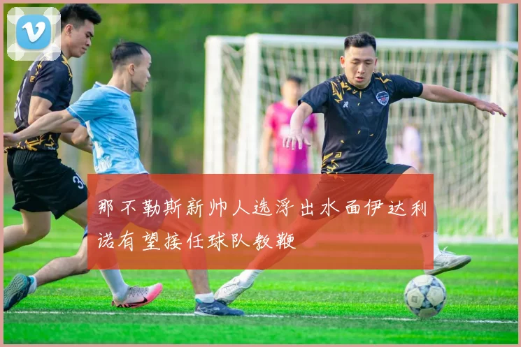 那不勒斯新帅人选浮出水面伊达利诺有望接任球队教鞭