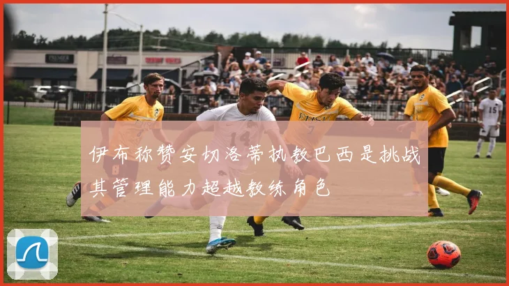 伊布称赞安切洛蒂执教巴西是挑战其管理能力超越教练角色