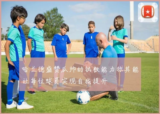 哈兰德盛赞瓜帅的执教能力称其能让每位球员实现自我提升
