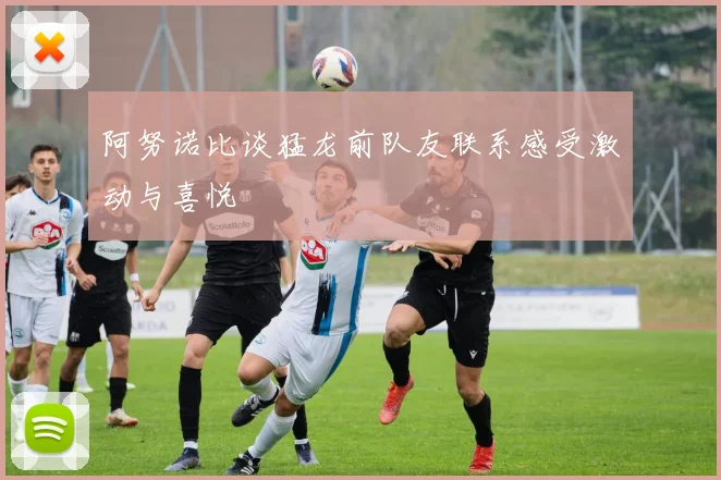 阿努诺比谈猛龙前队友联系感受激动与喜悦