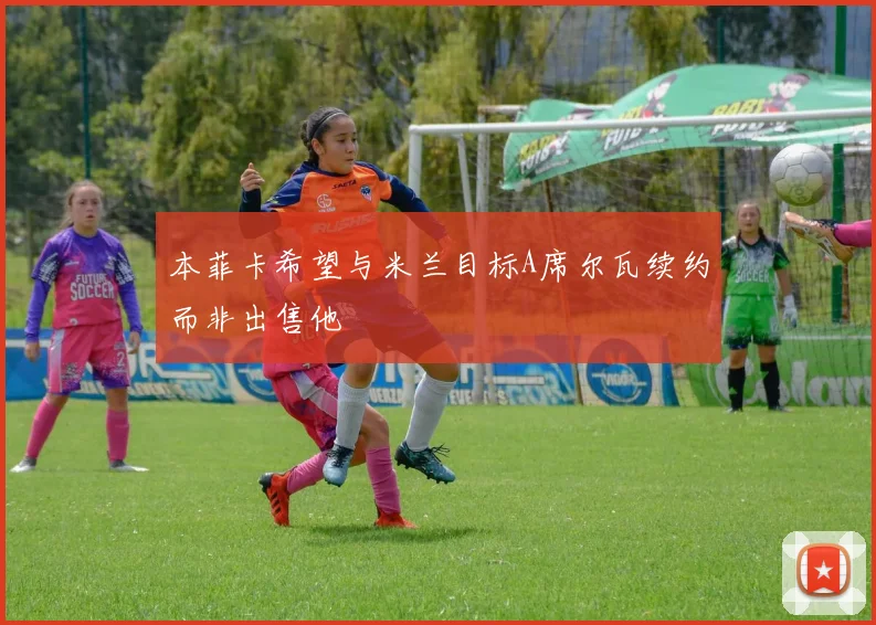 本菲卡希望与米兰目标A席尔瓦续约而非出售他