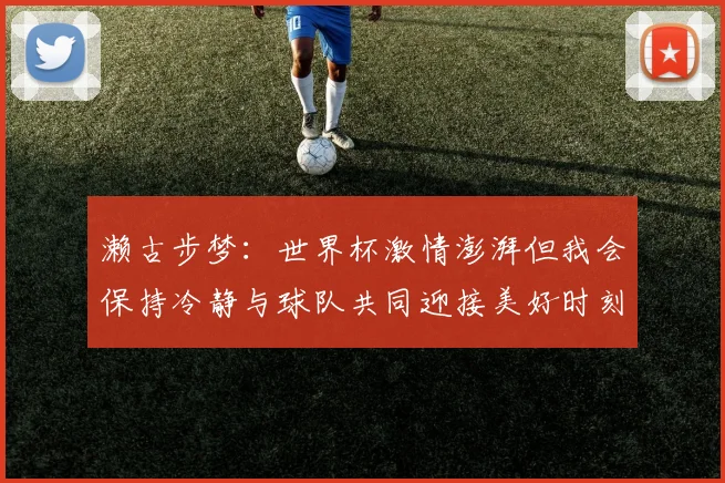 濑古步梦：世界杯激情澎湃但我会保持冷静与球队共同迎接美好时刻