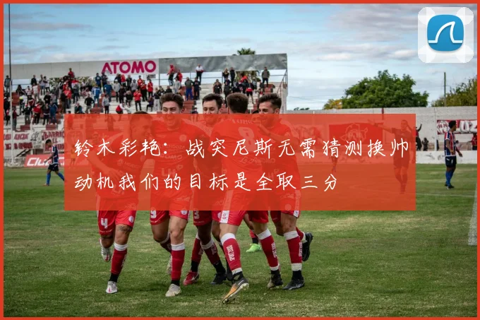 铃木彩艳：战突尼斯无需猜测换帅动机我们的目标是全取三分