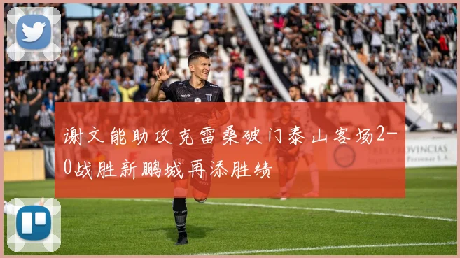 谢文能助攻克雷桑破门泰山客场2-0战胜新鹏城再添胜绩