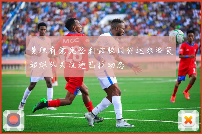 曼联有意免签利兹联门将达尔洛英超球队关注迪巴拉动态