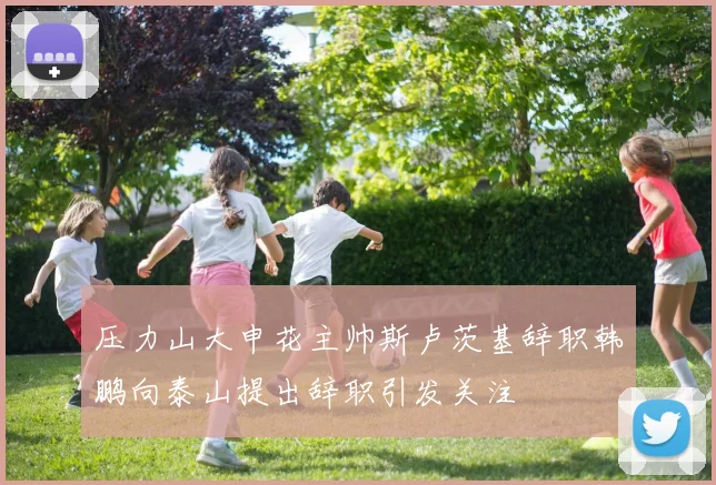 压力山大申花主帅斯卢茨基辞职韩鹏向泰山提出辞职引发关注