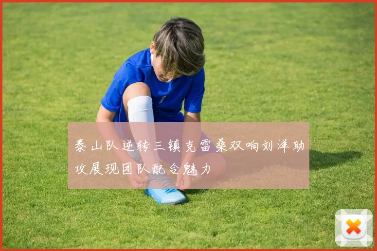 泰山队逆转三镇克雷桑双响刘洋助攻展现团队配合魅力
