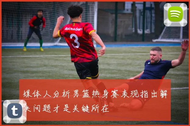 媒体人分析男篮热身赛表现指出解决问题才是关键所在
