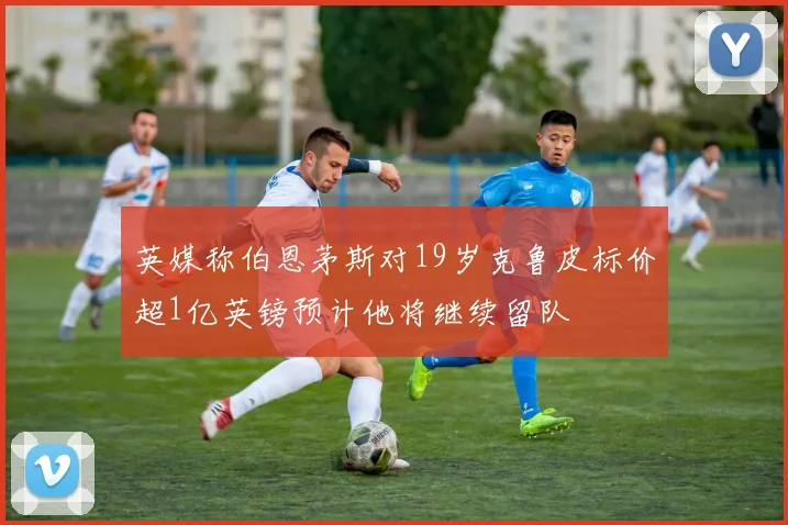 英媒称伯恩茅斯对19岁克鲁皮标价超1亿英镑预计他将继续留队
