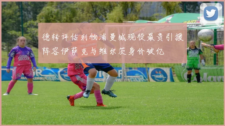 德转评估利物浦曼城现役最贵引援阵容伊萨克与维尔茨身价破亿