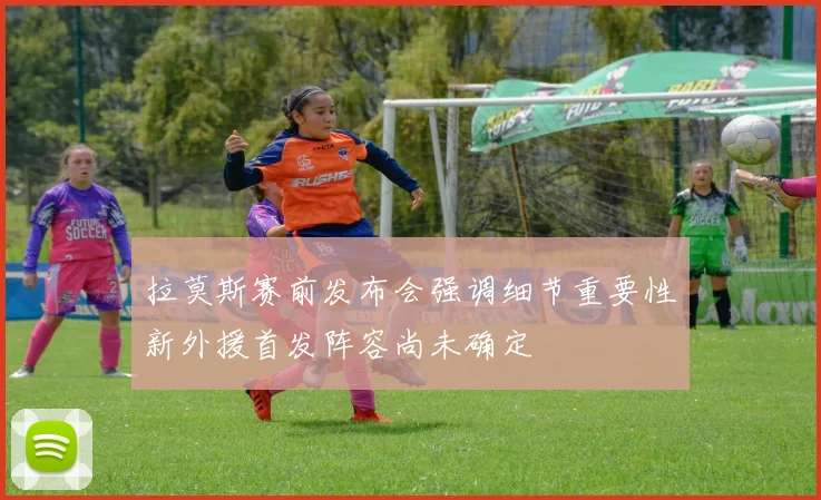 拉莫斯赛前发布会强调细节重要性新外援首发阵容尚未确定