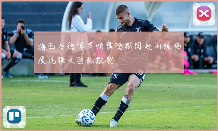 梅西与德保罗帕雷德斯同赴训练场展现强大团队默契