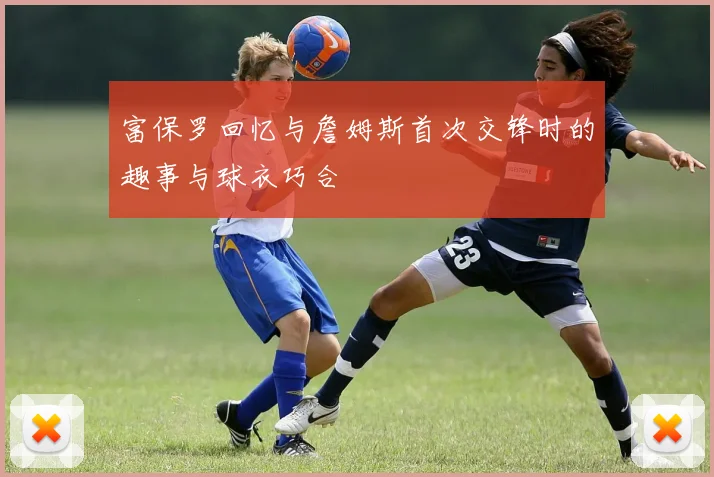 富保罗回忆与詹姆斯首次交锋时的趣事与球衣巧合