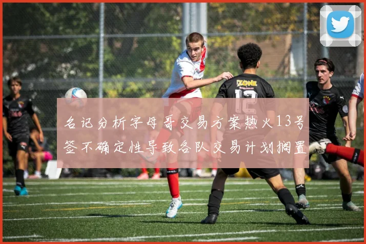 名记分析字母哥交易方案热火13号签不确定性导致各队交易计划搁置