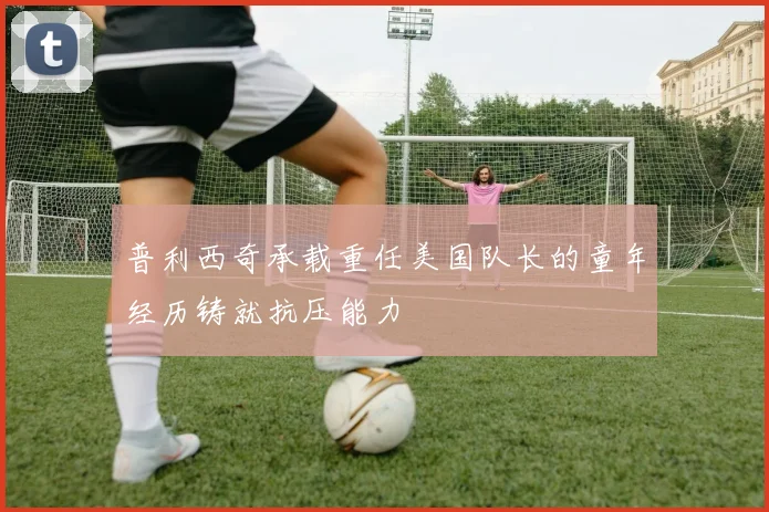 普利西奇承载重任美国队长的童年经历铸就抗压能力
