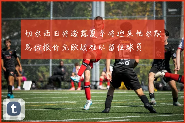切尔西旧将透露夏季将迎来帕尔默恩佐报价无欧战难以留住球员