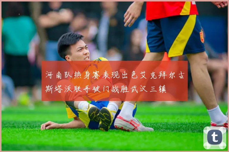 河南队热身赛表现出色艾克拜尔古斯塔沃联手破门战胜武汉三镇